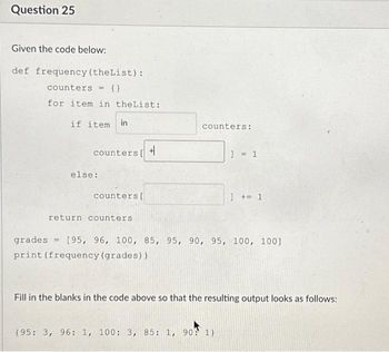 Question 25
Given the code below:
def frequency (theList):
counters = {}
for item in theList:
if item in
counters [ +
else:
counters [
return counters
counters:
1 = 1
]+=1
grades [95, 96, 100, 85, 95, 90, 95, 100, 100]
print (frequency (grades))
(95: 3, 96: 1, 100: 3, 85: 1, 90? 1)
Fill in the blanks in the code above so that the resulting output looks as follows: