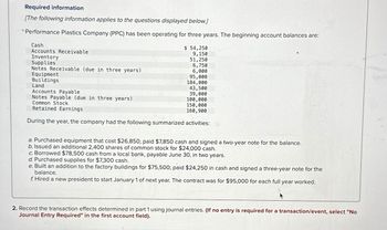 Required information
[The following information applies to the questions displayed below.]
* Performance Plastics Company (PPC) has been operating for three years. The beginning account balances are:
$ 54,250
9,150
51,250
6,750
6,000
Cash
Accounts Receivable
Inventory
Supplies
Notes Receivable (due in three years)
Equipment
Buildings
95,000
184,000
Land
43,500
Accounts Payable
39,000
Notes Payable (due in three years)
100,000
Common Stock
150,000
Retained Earnings
160,900
During the year, the company had the following summarized activities:
a. Purchased equipment that cost $26,850; paid $7,850 cash and signed a two-year note for the balance.
b. Issued an additional 2,400 shares of common stock for $24,000 cash.
c. Borrowed $78,500 cash from a local bank, payable June 30, in two years.
d. Purchased supplies for $7,300 cash.
e. Built an addition to the factory buildings for $75,500; paid $24,250 in cash and signed a three-year note for the
balance.
f. Hired a new president to start January 1 of next year. The contract was for $95,000 for each full year worked.
2. Record the transaction effects determined in part 1 using journal entries. (If no entry is required for a transaction/event, select "No
Journal Entry Required" in the first account field).