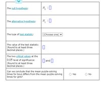 The null hypothesis:
H.
The alternative hypothesis:
H :0
The type of test statistic:
(Choose one) v
The value of the test statistic:
(Round to at least three
decimal places.)
The two critical values at the
0.05 level of significance:
(Round to at least three
decimal places.)
||and|
Can we conclude that the mean puzzle-solving
times for boys differs from the mean puzzle-solving
times for girls?
Yes
No
