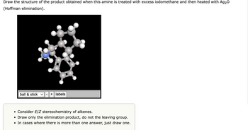 Draw the structure of the product obtained when this amine is treated with excess iodomethane and then heated with Ag₂O
(Hoffman elimination).
ball & stick v + labels
• Consider E/Z stereochemistry of alkenes.
• Draw only the elimination product, do not the leaving group.
• In cases where there is more than one answer, just draw one.