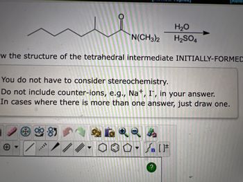 w the structure of the tetrahedral intermediate INITIALLY-FORMED
3
You do not have to consider stereochemistry.
Do not include counter-ions, e.g., Na+, IT, in your answer.
In cases where there is more than one answer, just draw one.
-85
H₂O
N(CH3)2 H₂SO4
/
//
[Rete
?
[F