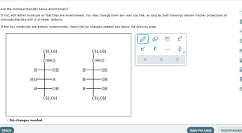 Are the monosaccharides below enantiomers?
If not, edit either molecule so that they are enantiomers. You may change them any way you like, as long as both drawings remain Fischer projections of
monosaccharides with 6 or fewer carbons.
If the two molecules are already enantiomers, check the No changes needed box below the drawing area.
H-
Check
HO
H
CH,OH
I
:0
No changes needed.
OH
-H
OH
CH₂OH
H-
H
H-
CH₂OH
-OH
-OH
-OH
CH₂OH
C™ Ĉ
X
Ś
#₁
Save For Later
1099
6
8
E
14
2
A
121
Submit Assign