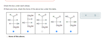 Check the box under each aldose.
If there are none, check the None of the above box under the table.
НО
Н
OH
CH₂OH
НО
None of the above.
CH₂OH
c=0
· H
CH2OH
Н
НО
НО
H
H
CH₂OH
HO
+H
H
CH₂OH
НО
нто
OH
CH₂OH
X