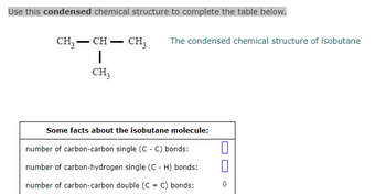 Use this condensed chemical structure to complete the table below.
CH3 - CH - CH₂ The condensed chemical structure of isobutane
1
CH3
Some facts about the isobutane molecule:
number of carbon-carbon single (C - C) bonds:
number of carbon-hydrogen single (C - H) bonds:
number of carbon-carbon double (C = C) bonds:
0