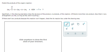 Predict the products of this organic reaction:
?
CH3-C-O-CH2-O-CH3 nghi KOH
Specifically, in the drawing area below draw the structure of the product, or products, of this reaction. (If there's more than one product, draw them in any
arrangement you like, so long as they aren't touching.)
If there aren't any products because this reaction won't happen, check the No reaction box under the drawing area.
Click anywhere to draw the first
atom of your structure.
C C
X