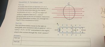 Question 3: Faradays Law
Part (a)
A circular loop of wire of diameter 15 cm is
mounted on a vertical shaft and rotated at an
increasing speed described by the angular
acceleration of a(t) = 50 rad in a region of
uniform magnetic field of B = 350mT
perpendicular to the axis of rotation. Determine
the time-dependent current, I(t), through thes
ring if it has a resistance of 10 0.
Part (b)
The rod shown below moves to the right on
essentially zero-resistance rails at speed of v(t) =
4.00. If B = 0.75T everywhere in the region,
S
what is the current through the 5.0.2 resistor?
Answers:
Part (a)
Part (b)
B
5.0 2
4.0 cm
) {
S