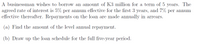 A businessman wishes to borrow an amount of K3 million for a term of 5 years. The
agreed rate of interest is 5% per annum effective for the first 3 years, and 7% per annum
effective thereafter. Repayments on the loan are made annually in arrears.
(a) Find the amount of the level annual repayment.
(b) Draw up the loan schedule for the full five-year period.
