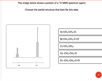 The image below shows a portion of a ¹H NMR spectrum (ppm).
2.0
Choose the partial structure that best fits this data.
1.0
A) CH3-CH₂-O-
B) CH3-CH2-C=O
C) CH3-CH₂-
D) -CH2-CH2-O
E) -CH₂-CH₂-C=O
+