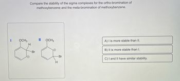 OCH3
Compare the stability of the sigma complexes for the ortho-bromination of
methoxybenzene and the meta-bromination of methoxybenzene.
H
Br
||
OCH 3
H
-Br
A) I is more stable than II.
B) II is more stable than I.
C) I and II have similar stability.