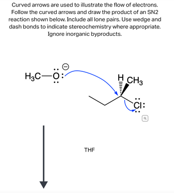 ---

**Electron Flow in SN2 Reaction Mechanism**

Curved arrows illustrate the flow of electrons in an SN2 reaction, providing insight into the mechanistic steps. Follow these arrows to predict the reaction's product. The diagram requires the inclusion of all lone pairs, and the use of wedge and dash bonds for indicating stereochemistry is essential. Inorganic byproducts should be ignored for clarity.

**Diagram Explanation:**

- The left structure shows a methoxide ion (CH₃O⁻) with three lone pairs on the oxygen.
- A blue curved arrow originates from the negatively charged oxygen and points towards the carbon atom bonded to chlorine, indicating a nucleophilic attack.
- The right structure depicts a secondary carbon center bonded to a hydrogen and methyl group, where chlorine is the leaving group. The chlorine has three lone pairs and is negatively charged as it leaves.
- The use of wedge (solid) and dash (hashed) bonds shows the stereochemistry around the chiral center.
- An arrow labeled "THF" points downward, suggesting tetrahydrofuran is the solvent.

This detailed representation aids in understanding electron flow and stereochemical changes in SN2 reactions.

---