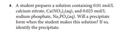 4. A student prepares a solution containing 0.01 mol/L
calcium nitrate, Ca(NO3)2(aq), and 0.025 mol/L
sodium phosphate, Na,PO,(aq). Will a precipitate
form when the student makes this solution? If so,
identify the precipitate.
