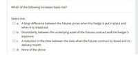 Which of the following increases basis risk?
Select one:
O a. Alarge difference between the futures prices when the hedge is put in place and
when it is closed out
O b. Dissimilarity between the underlying asset of the futures contract and the hedger's
exposure
Oc. A reduction in the time between the date when the futures contract is closed and its
delivery month
O d. None of the above
