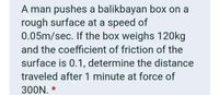 A man pushes a balikbayan box on a
rough surface at a speed of
0.05m/sec. If the box weighs 120kg
and the coefficient of friction of the
surface is 0.1, determine the distance
traveled after 1 minute at force of
300N. *
