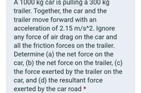 A 1000 kg car is pulling a 300 kg
trailer. Together, the car and the
trailer move forward with an
acceleration of 2.15 m/s^2. Ignore
any force of air drag on the car and
all the friction forces on the trailer.
Determine (a) the net force on the
car, (b) the net force on the trailer, (c)
the force exerted by the trailer on the
car, and (d) the resultant force
exerted by the car road *
