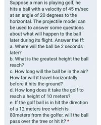 Suppose a man is playing golf, he
hits a ball with a velocity of 45 m/sec
at an angle of 20 degrees to the
horizontal. The projectile model can
be used to answer some questions
about what will happen to the ball
later during its flight. Answer the ff:
a. Where will the ball be 2 seconds
later?
b. What is the greatest height the ball
reach?
c. How long will the ball be in the air?
How far will it travel horizontally
before it hits the ground?
d. How long does it take the golf to
reach a height of 10 meters?
e. If the golf ball is in hit the direction
of a 12 meters tree which is
80meters from the golfer, will the ball
pass over the tree or hit it? *
