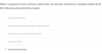 When compared to the soil from which they are derived, earthworm castings exhibit all of
the following characteristics except:
enhanced fertility
O increased structural stability when wetted
there are no exceptions in this list
increased CEC
lower bulk density
