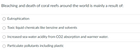 Bleaching and death of coral reefs around the world is mainly a result of:
O Eutrophication
O Toxic liquid chemicals like benzine and solvents
Increased sea water acidity from CO2 absorption and warmer water.
O Particulate pollutants including plastic
