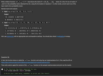 Write a Python function mat_to_prob (R) that returns the matrix P = (P₁, P2, ..., Pm) where Pi is the i-th row of matrix P
, and Pi is the probability vector obtained from R; using the formulation in Question 1. In other words, convert each row of the
input matrix into a probability vector.
Sample inputs and outputs:
• Input: np.array([[4, 6], [3.5, 9.11)
Output:
[[0.11920292 0.88079708]
[0.00368424 0.99631576]]
• Input: np.array([[2, 3.1, 5], [10, 3.7, 12], [4, 5.5, 0]]))
Output:
[[4.15115123e-02 1.24707475e-01 8.33781013e-01]
[1.19176835e-01 2.18844992e-04 8.80604320e-01]
[1.81818026e-01 8.14851861e-01 3.33011331e-03]]
Hint: use numpy.sum with an appropriate axis and keepdims settings. You should also check broadcasting in numpy.
Question 2b
In fact, the function above is called the softmax function, and scipy has an implementation for it. First, read the API at:
https://docs.scipy.org/doc/scipy/reference/generated/scipy.special.softmax.html.
Then write code to apply this version of the softmax function on the sample matrices above and print out the results.
# The function has been imported for you
from scipy.special import softmax
# Write your code here, remember to print out the result