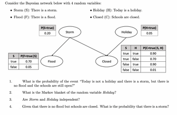 Consider the Bayesian network below with 4 random variables:
• Storm (S): There is a storm.
● Flood (F): There is a flood.
S
true
false
2.
3.
P(F=true|S)
0.70
0.05
4.
P(S=true)
0.20
Flood
Storm
• Holiday (H): Today is a holiday.
• Closed (C): Schools are closed.
Closed
Holiday
S
H
true true
true
false
false true
false false
1.
What is the probability of the event "Today is not a holiday and there is a storm, but there is
no flood and the schools are still open?"
P(H=true)
0.05
P(C=true|S, H)
0.90
0.70
0.90
0.01
What is the Markov blanket of the random variable Holiday?
Are Storm and Holiday independent?
Given that there is no flood but schools are closed. What is the probability that there is a storm?