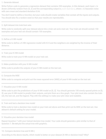 1. **Generate dataset**
   
   Write Python code to generate a regression dataset that contains 250 examples. In this dataset, each input \( x \) is drawn uniformly random from (0, 2) and the corresponding output is \( y = x^3 - 3x^2 + 2x + \epsilon \), where \( \epsilon \) is Gaussian noise with zero mean and standard deviation 0.04.

   You don’t need to define a function, but your code should create variables that contain all the inputs and outputs. You should also fix a random seed so that your results are reproducible.

---

2. **Split dataset into train/test sets**

   Write code to randomly split your dataset above into a train set and a test set. Your train set should contain 150 examples and your test set should contain 100 examples.

---

3. **Define a K-NN model**

   Write code to define a K-NN regression model with K=5 and the neighbors are weighted by the inverse of their distance.

---

4. **Train your K-NN model**

   Write code to train your K-NN model on your train set.

---

5. **Make prediction with your K-NN model**

   Write code to predict the outputs of your K-NN model on the test set.

---

6. **Compute the MSE**

   Write code to compute and print out the mean squared error (MSE) of your K-NN model on the test set.

---

7. **Visualize your K-NN model**

   Write code to plot the predictions of your K-NN model on [0, 2]. You should generate 100 evenly spaced points on [0, 2], use your K-NN model to predict their outputs, and plot them as a line graph. Your plot must also contain the train set, the test set, and the legend. Play with the settings to make your plot clear and readable.

---

8. **Train and test a decision tree model**

   Write code to train a decision tree model on your train set above and then print out its MSE on the test set. Use sklearn’s default setting for your model.

---

9. **Visualize your decision tree model**

   Repeat Question 7 with your trained decision tree model. Your code should generate a plot similar to that of Question 7. Do not plot the actual tree with graphviz.

---

10. **Compare