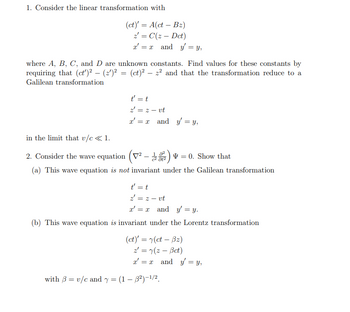 1. Consider the linear transformation with
=
(ct)' A(ct
z = C(z
-
Bz)
Dct)
xx and y = y,
=
where A, B, C, and D are unknown constants. Find values for these constants by
requiring that (ct)² - (2′)² = (ct)² - 2² and that the transformation reduce to a
Galilean transformation
in the limit that v/c<<1.
t' = t
z' = 2 - vt
x'x and y = y,
2. Consider the wave equation (V² - 1822) = 0. Show that
(a) This wave equation is not invariant under the Galilean transformation
t' = t
z = z- vt
x'x and y' = y.
(b) This wave equation is invariant under the Lorentz transformation
(ct)' = (ct - Bz)
z = (z - Bct)
xx and y = y,
=
with ẞ=v/c and y = (1 − ẞ²)-1/2.
-