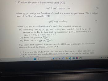 5°F
unny
1. Consider the general linear second-order ODE
Poy" +P1y' + P2y = −
(1)
where po, P1, and p2 are functions of x and A is a constant parameter. The standard
form of the Sturm-Liouville ODE
(py')'+ qy = -Awy,
where p, q, and w are functions of x and A is a constant parameter.
(a) Assuming that po, P1, P2, and Ã are given, multiply Eq. 1 by w. By
comparing to Eq. 2, show that the unknown p, q, w, λ must satisfy p =
= wp1, 9= wp2, and λ = A.
wpo, p'
(b) Show that p= exp(fdx).
(c) Show that w = exp(fdx).
1
PO
- Xy,
This shows that a general linear second-order ODE can, in principle, be put into the
standard form of the Sturm-Liouville ODE.
2. For each of the ODEs below, find the weight function w(x) that will allow the
ODE to be written as a standard Sturm-Liouville ODE. Also give the resulting ODE
in the standard form
Q Search