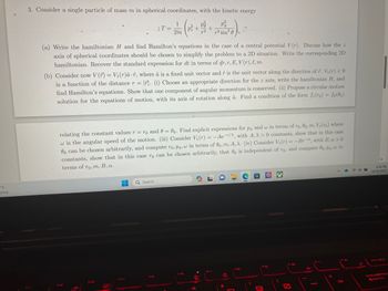 °F
unny
3. Consider a single particle of mass m in spherical coordinates, with the kinetic energy
1
2m
P
p² + +
7-2
P²
r² sin²0
(a) Write the hamiltonian H and find Hamilton's equations in the case of a central potential V(r). Discuss how the z
axis of spherical coordinates should be chosen to simplify the problem to a 2D situation. Write the corresponding 2D
hamiltonian. Recover the standard expression for dt in terms of dr, r, E, V(r), l, m.
(b) Consider now V(r) = V₁(r)â f, where â is a fixed unit vector and is the unit vector along the direction of F. V₁ (r) <0
is a function of the distance r = 1. (i) Choose an appropriate direction for the z axis, write the hamiltonian H, and
find Hamilton's equations. Show that one component of angular momentum is conserved. (ii) Propose a circular motion
solution for the equations of motion, with its axis of rotation along â. Find a condition of the form fr(ro) = fe(00)
IT=
relating the constant values r = ro and 0 = 0o. Find explicit expressions for po and w in terms of ro, 0o, m, V₁ (ro) where
w is the angular speed of the motion. (iii) Consider V₁(r) = -Ae-/, with A, λ> 0 constants, show that in this case
0o can be chosen arbitrarily, and compute ro, Po, in terms of 0o, m, A, A. (iv) Consider V₁ (r) = -Bra, with B, a > 0
constants, show that in this case ro can be chosen arbitrarily, that 00 is independent of ro, and compute 80, Po, w in
terms of ro, m, B, a.
-
Q Search
FS
PRE
Q
F7
*
PB
C
O
F9
FW
7
+
F12
2
6:56 PM
10/31/2023
←