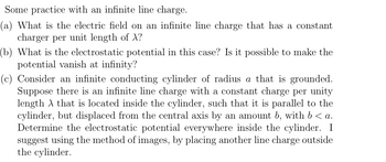 Some practice with an infinite line charge.
(a) What is the electric field on an infinite line charge that has a constant
charger per unit length of X?
(b) What is the electrostatic potential in this case? Is it possible to make the
potential vanish at infinity?
(c) Consider an infinite conducting cylinder of radius a that is grounded.
Suppose there is an infinite line charge with a constant charge per unity
length that is located inside the cylinder, such that it is parallel to the
cylinder, but displaced from the central axis by an amount b, with b < a.
Determine the electrostatic potential everywhere inside the cylinder. I
suggest using the method of images, by placing another line charge outside
the cylinder.