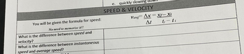 You will be given the formula for speed:
No need to memorize it!!
What is the difference between speed and
velocity?
What is the difference between instantaneous
speed and average speed?
e. quickly slowing
SPEED & VELOCITY
Vavg Ax=xf-Xi
At
t, - ti