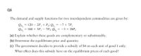 Q6
The demand and supply functions for two interdependent commodities are given by:
Qp, = 120 – 2P, + P;; Qs, = -7 + 7P,
Qp, = 168 + 3P, – 7P;; Qs, = -3 + 20P,
%3D
(a) Explain whether these goods are complementary or substitutable.
(b) Determine the equilibrium price and quantity.
(c) The government decides to provide a subsidy of $4 on each unit of good 1 only.
What effect does this subsidy have on the equilibrium prices of each good?
