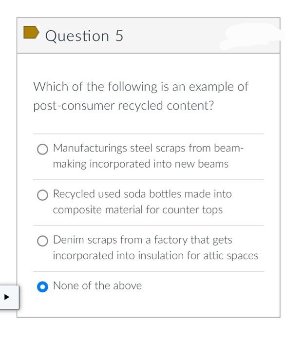 Question 5
Which of the following is an example of
post-consumer recycled content?
Manufacturings steel scraps from beam-
making incorporated into new beams
Recycled used soda bottles made into
composite material for counter tops
Denim scraps from a factory that gets
incorporated into insulation for attic spaces
None of the above