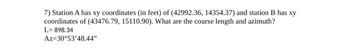 7) Station A has xy coordinates (in feet) of (42992.36, 14354.37) and station B has xy
coordinates of (43476.79, 15110.90). What are the course length and azimuth?
L=898.34
Az=30°53'48.44"