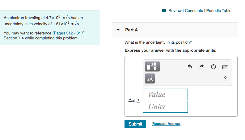 I Review I Constants I Periodic Table
An electron traveling at 4.7x105 m/s has an
uncertainty in its velocity of 1.61x105 m/s.
Part A
You may want to reference (Pages 312 - 317)
Section 7.4 while completing this problem.
What is the uncertainty in its position?
Express your answer with the appropriate units.
HẢ
Value
Units
Submit
Request Answer
