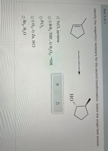 Part 3 of 3
Identify the reagent(s) necessary for the second transformation. Select the single best answer.
O Ts Cl, pyridine
O) BH, THF, ii) H₂O₂, OH
OPC3
O) O3, ii) Zn, HCl
O Br₂, H₂O
HO
X
S