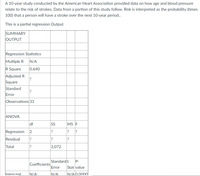 A 10-year study conducted by the American Heart Association provided data on how age and blood pressure
relate to the risk of strokes. Data from a portion of this study follow. Risk is interpreted as the probability (times
100) that a person will have a stroke over the next 10-year period..
This is a partial regression Output
SUMMARY
OUTPUT
Regression Statistics
Multiple R
N/A
R Square
0.640
Adjusted R
?
Square
Standard
?
Error
Observations 33
ANOVA
df
SS
MS F
Regression
2
?
Residual
Total
3,072
Standardt
P-
Coefficients
Error
Stat value
lIntercent.
N/A
N/A
IN/AlO 0000l
