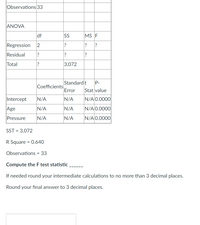 Observations 33
ANOVA
df
SS
MS F
Regression
?
Residual
?
Total
?
3,072
Standard t
Coefficients
Error
P-
Stat value
Intercept
N/A
N/A
N/A 0.0000
Age
N/A
N/A
N/A 0.0000
Pressure
N/A
N/A
N/A 0.0000
SST = 3,072
R Square = 0.640
Observations = 33
Compute the F test statistic
If needed round your intermediate calculations to no more than 3 decimal places.
Round your final answer to 3 decimal places.
