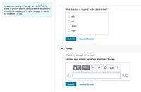 An electron moving to the right at 6.0x10° m/s
enters a uniform electric field parallel to its direction
of motion. If the electron is to be brought to rest in
the space of 7.0 cm .
What direction is required for the electric field?
left
dn
down
right
Submit
Request Answer
Part B
What is the strength of the field?
Express your answer using two significant figures.
?
E =
N/C
Submit
Request Answer
