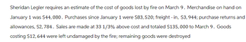 Sheridan Legler requires an estimate of the cost of goods lost by fire on March 9. Merchandise on hand on
January 1 was $44,080. Purchases since January 1 were $83, 520; freight - in, $3, 944; purchase returns and
allowances, $2,784. Sales are made at 33 1/3% above cost and totaled $135,000 to March 9. Goods
costing $12, 644 were left undamaged by the fire; remaining goods were destroyed