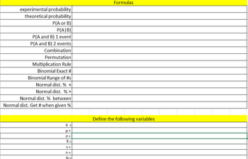 experimental probability
theoretical probability
P(A or B)
P(A/B)
P(A and B) 1 event
P(A and B) 2 events
Combination
Permutation
Multiplication Rule
Binomial Exact #
Binomial Range of #s
Normal dist. % <
Normal dist. %>
Normal dist. % between
Normal dist. Get # when given %
X =
μ=
0 =
X =
S=
n =
N=
Formulas
Define the following variables