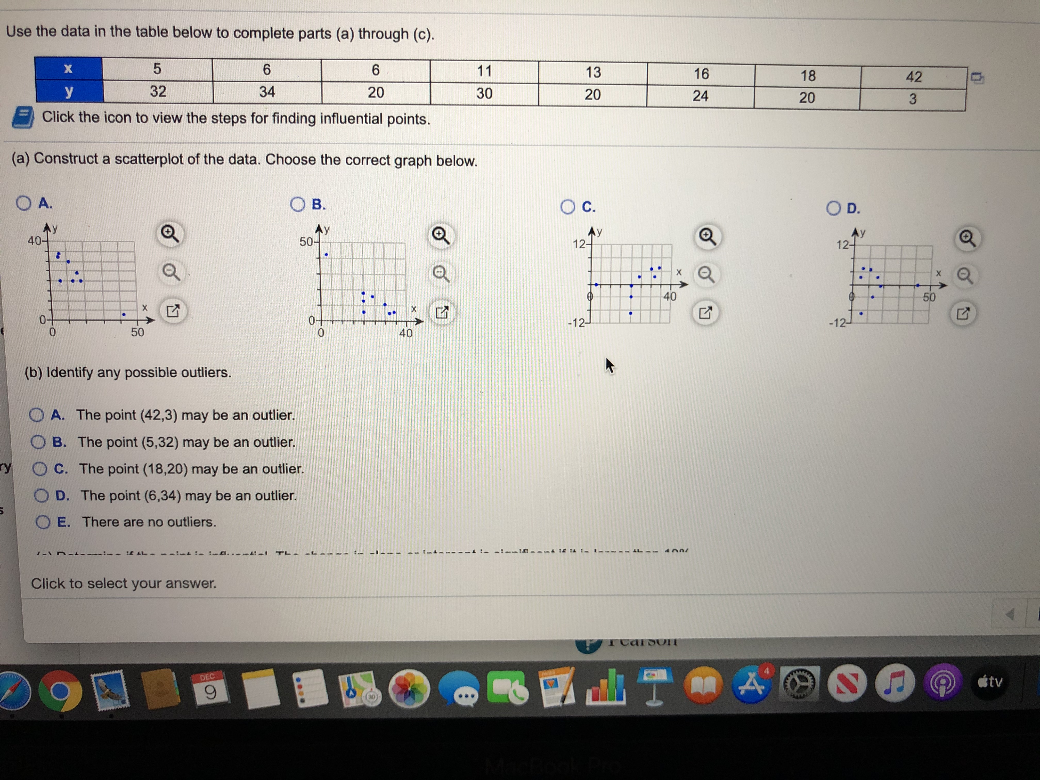 Use the data in the table below to complete parts (a) through (c).
6.
6.
11
13
16
18
42
32
34
20
У
30
20
24
20
3.
Click the icon to view the steps for finding influential points.
(a) Construct a scatterplot of the data. Choose the correct graph below.
OA.
O B.
Oc.
OD.
Ay
40-
AY
50-
Ay
12-
Ay
12-
:-
40
50
0-
0-
-12-
-12-
50
40
(b) Identify any possible outliers.
O A. The point (42,3) may be an outlier.
B. The point (5,32) may be an outlier.
ry
O C. The point (18,20) may be an outlier.
O D. The point (6,34) may be an outlier.
O E. There are no outliers.
-I TL-
Click to select your answer.
TCarsoOT
DEC
tv
