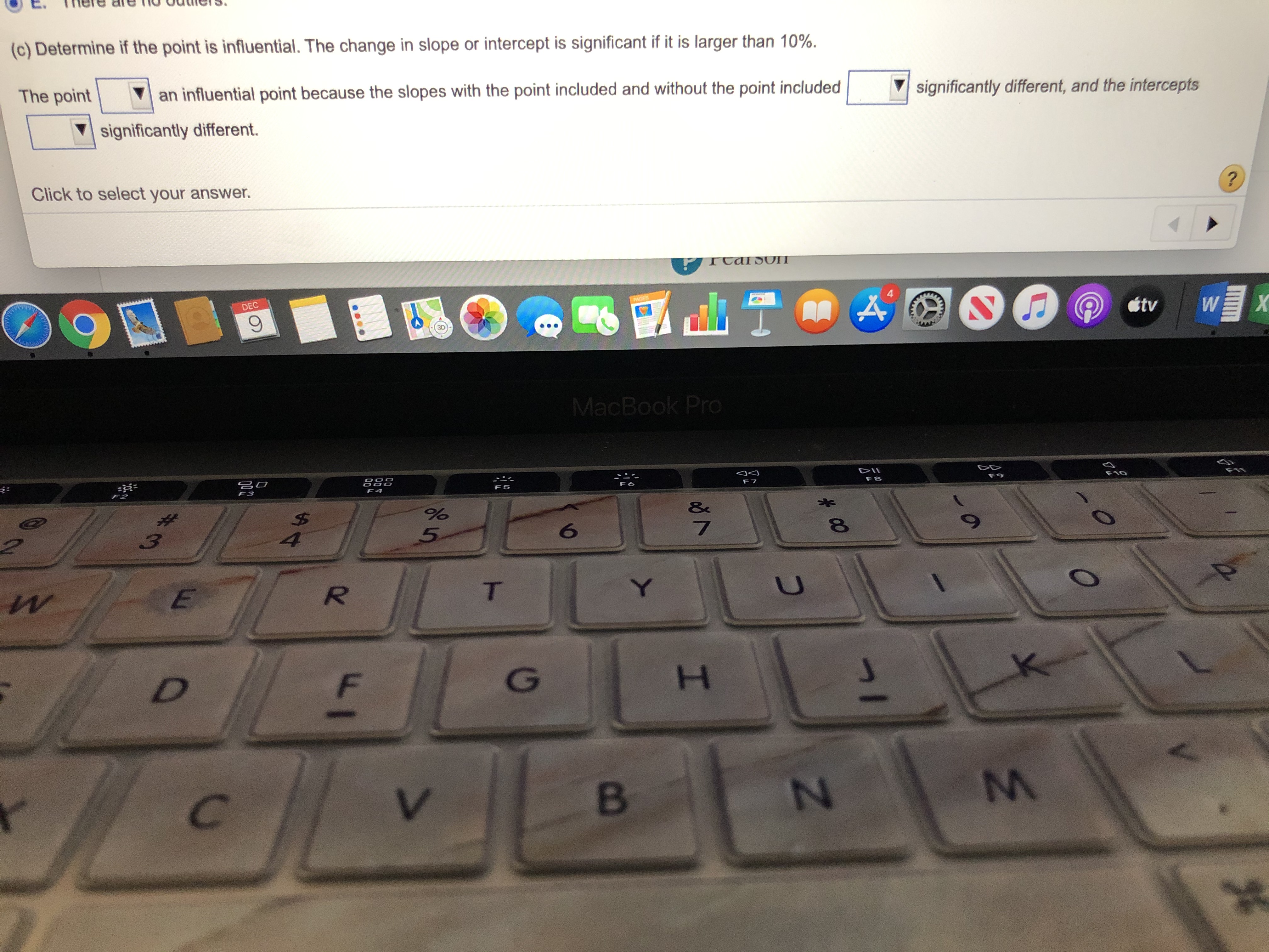 (c) Determine if the point is influential. The change in slope or intercept is significant if it is larger than 10%.
The point
an influential point because the slopes with the point included and without the point included
significantly different, and the intercepts
significantly different.
Click to select your answer.
DEC
PAGES
étv
X
MacBook Pro
క్ిం
DII
F2
F9
4.
T.
C.
2.
234
