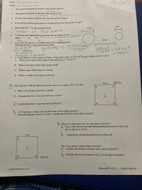 CE =Xlo").
Name:
Рeriod:
1. Does gravity increase or decrease with greater distance?
decrease
Does gravity increase or decrease with greater mass?
increase
If one of the masses is tripled, how does the gravity change?
2.
by Foebouof 3
3.
4.
If the distance between the masses is doubled, how does the gravity change?
8 m
5.
What does the "r" in the equation mean?
12 m
Center
of
twd masses
To find the gravitational force between the two objects at the
right, r = ? you
6.
Radius
add Aodius + distance +
26 m
mi.
7. A 6.5×1012kg object is 3.2x10ʻm away from a 3,800 kg object.
Calculate the force of gravity between them.
m, = 6-5EIZ
m2 = 3800K9
r= 3.2E4 m'
G= 6.673E - I| Nom/Kg²
8. A 35 kg object is on the surface of Venus, Venus has a mass of 4.87x1024 kg and a radius of 6.05x10 m.
A. What is the weight of the object on the earth (use g = 9.8 m/s)?
E2= (6.673E !) (6.5E12) (380
(3.2[4)"
1.65x106
(3.2E42 = 1.61 xlo`3
0,06161 N
B. What is the mass of the object on the earth?
C. What is mass of the object on Venus?
D. What is weight of the object on Venus?
12 m
2500 kg
9. Four identical 2500 kg objects are at the corners of a square with 12 m sides.
A.
C
A. What is the distance between A and B?
B. Calculate the force of gravity between A and B.
Calculate the force of gravity between B and D.
B
A 25 kg object is then placed at the center of the square (point P).
Remembering that force is a vector, calculate the net force on the object at point P.
Object C is then removed, as is the object at point P.
Draw (with arrows) and label the gravitational forces on Object B,
due to objects A and D.
12 m
B Calculate the net gravitational force on Object B.
The 25 kg object is placed back at point P.
C. Calculate the distance between each corner and point P.
D. Calculate the new gravitational force on the object at point P.
2500 kg
cstephenmurray.com
Copyright 2011, C. Stephen Murray
