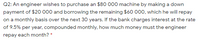 Q2: An engineer wishes to purchase an $80 000 machine by making a down
payment of $20 000 and borrowing the remaining $60 000, which he will repay
on a monthly basis over the next 30 years. If the bank charges interest at the rate
of 9.5% per year, compounded monthly, how much money must the engineer
repay each month? *
