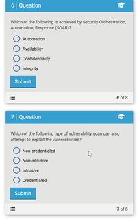 6 Question
Which of the following is achieved by Security Orchestration,
Automation, Response (SOAR)?
Automation
Availability
Confidentiality
Integrity
Submit
6 of 8
7 Question
Which of the following type of vulnerability scan can also
attempt to exploit the vulnerabilities?
Non-credentialed
Non-intrusive
Intrusive
Credentialed
Submit
7 of 8
!!!
