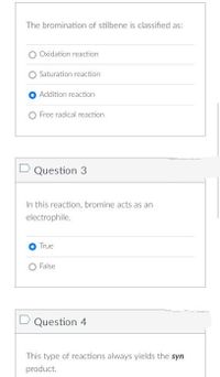 The bromination of stilbene is classified as:
Oxidation reaction
Saturation reaction
Addition reaction
O Free radical reaction
D Question 3
In this reaction, bromine acts as an
electrophile.
True
False
D Question 4
This type of reactions always yields the syn
product.
