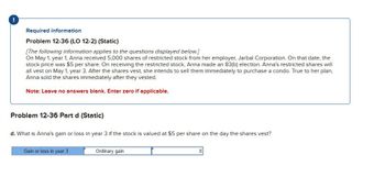 !
Required information
Problem 12-36 (LO 12-2) (Static)
[The following information applies to the questions displayed below.]
On May 1, year 1, Anna received 5,000 shares of restricted stock from her employer, Jarbal Corporation. On that date, the
stock price was $5 per share. On receiving the restricted stock, Anna made an 83(b) election. Anna's restricted shares will
all vest on May 1, year 3. After the shares vest, she intends to sell them immediately to purchase a condo. True to her plan,
Anna sold the shares immediately after they vested.
Note: Leave no answers blank. Enter zero if applicable.
Problem 12-36 Part d (Static)
d. What is Anna's gain or loss in year 3 if the stock is valued at $5 per share on the day the shares vest?
Gain or loss in year 3
Ordinary gain
0