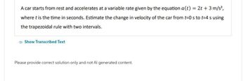 A car starts from rest and accelerates at a variable rate given by the equation a(t) = 2t + 3 m/s²,
where t is the time in seconds. Estimate the change in velocity of the car from t=0 s to t=4 s using
the trapezoidal rule with two intervals.
Show Transcribed Text
Please provide correct solution only and not Al generated content.