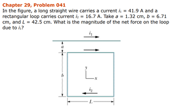 Chapter 29, Problem 041
In the figure, a long straight wire carries a current ₁ = 41.9 A and a
rectangular loop carries current i₂ = 16.7 A. Take a = 1.32 cm, b = 6.71
cm, and L= 42.5 cm. What is the magnitude of the net force on the loop
due to /₁?
a
b
L