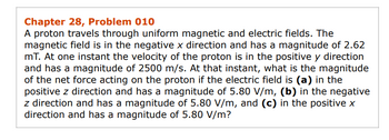 Chapter 28, Problem 010
A proton travels through uniform magnetic and electric fields. The
magnetic field is in the negative x direction and has a magnitude of 2.62
mT. At one instant the velocity of the proton is in the positive y direction
and has a magnitude of 2500 m/s. At that instant, what is the magnitude
of the net force acting on the proton if the electric field is (a) in the
positive z direction and has a magnitude of 5.80 V/m, (b) in the negative
z direction and has a magnitude of 5.80 V/m, and (c) in the positive x
direction and has a magnitude of 5.80 V/m?