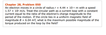 Chapter 28, Problem 050
An electron moves in a circle of radius r = 4.44 × 10-¹¹ m with a speed
1.57 x 106 m/s. Treat the circular path as a current loop with a constant
current equal to the ratio of the electron's charge magnitude to the
period of the motion. If the circle lies in a uniform magnetic field of
magnitude B = 6.04 mT, what is the maximum possible magnitude of the
torque produced on the loop by the field?